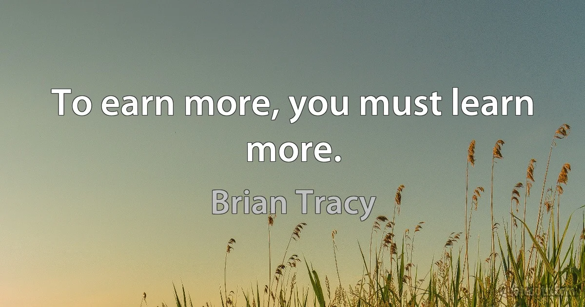 To earn more, you must learn more. (Brian Tracy)