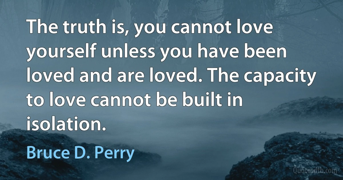 The truth is, you cannot love yourself unless you have been loved and are loved. The capacity to love cannot be built in isolation. (Bruce D. Perry)