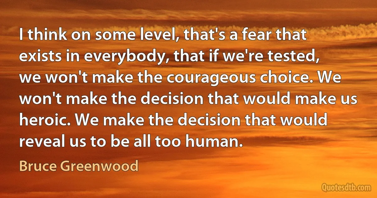 I think on some level, that's a fear that exists in everybody, that if we're tested, we won't make the courageous choice. We won't make the decision that would make us heroic. We make the decision that would reveal us to be all too human. (Bruce Greenwood)