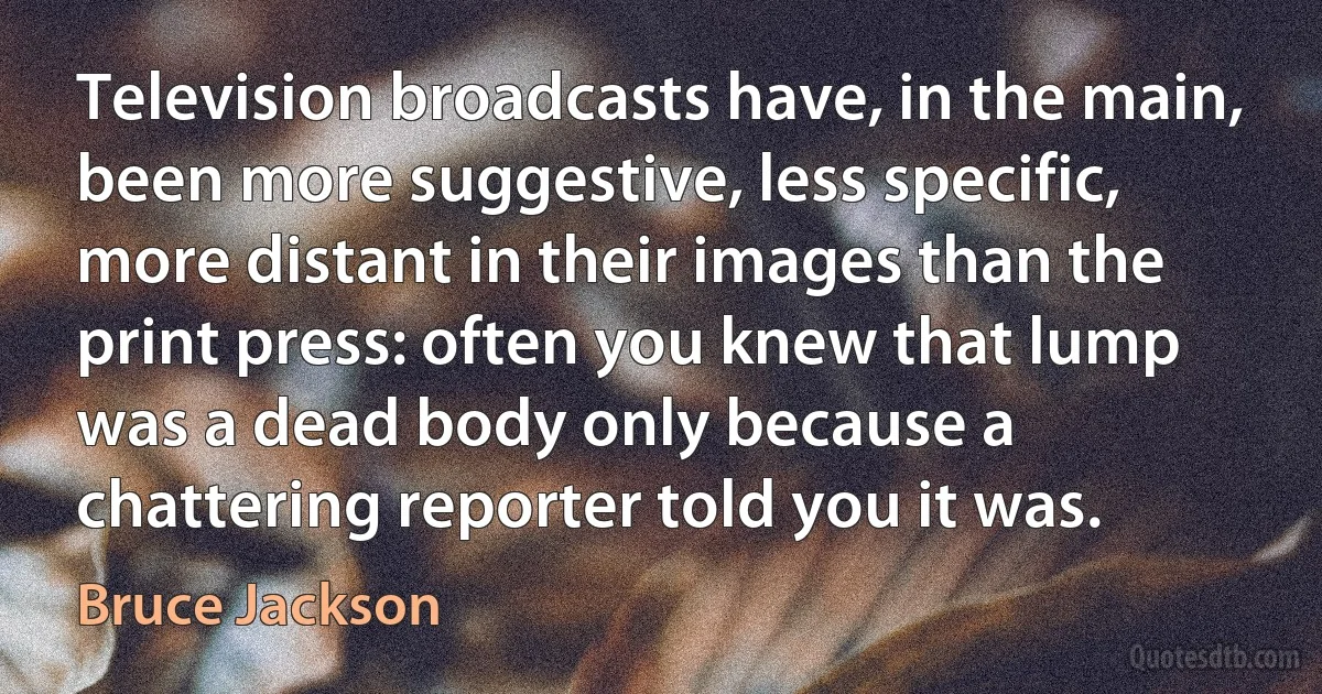 Television broadcasts have, in the main, been more suggestive, less specific, more distant in their images than the print press: often you knew that lump was a dead body only because a chattering reporter told you it was. (Bruce Jackson)