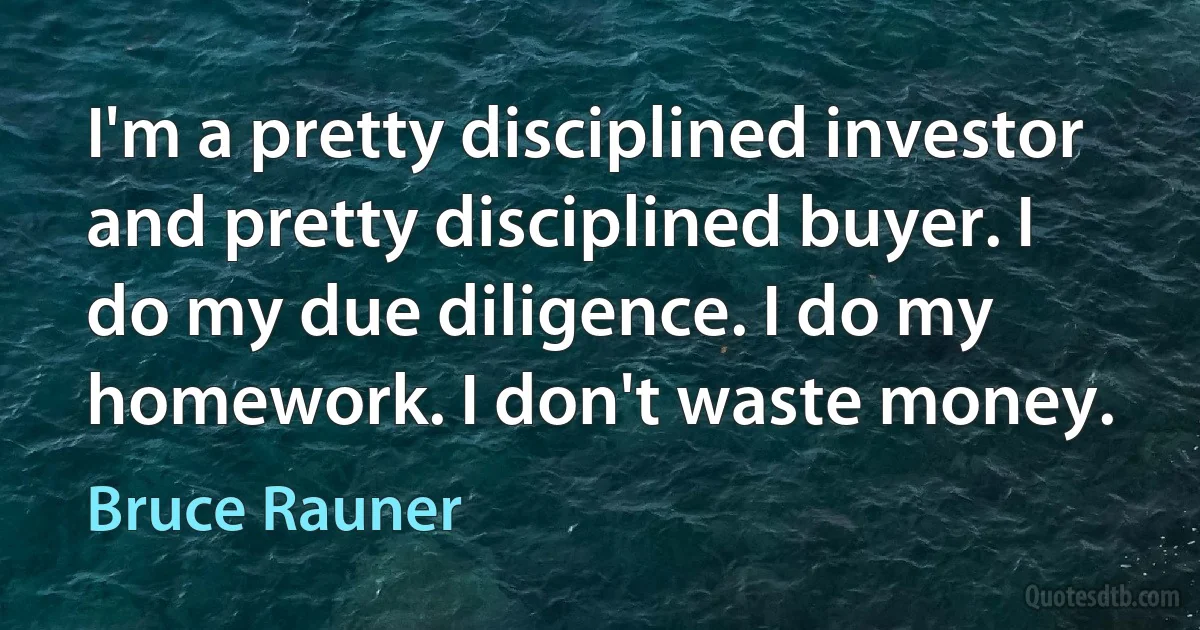 I'm a pretty disciplined investor and pretty disciplined buyer. I do my due diligence. I do my homework. I don't waste money. (Bruce Rauner)