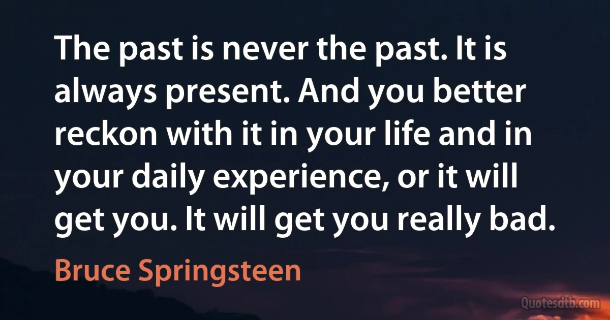 The past is never the past. It is always present. And you better reckon with it in your life and in your daily experience, or it will get you. It will get you really bad. (Bruce Springsteen)