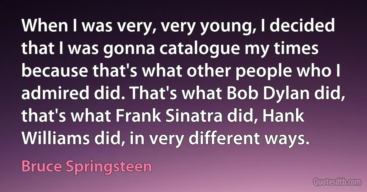 When I was very, very young, I decided that I was gonna catalogue my times because that's what other people who I admired did. That's what Bob Dylan did, that's what Frank Sinatra did, Hank Williams did, in very different ways. (Bruce Springsteen)