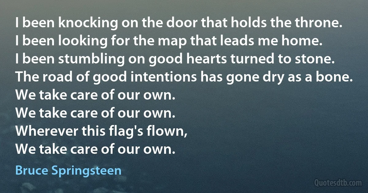 I been knocking on the door that holds the throne.
I been looking for the map that leads me home.
I been stumbling on good hearts turned to stone.
The road of good intentions has gone dry as a bone.
We take care of our own.
We take care of our own.
Wherever this flag's flown,
We take care of our own. (Bruce Springsteen)