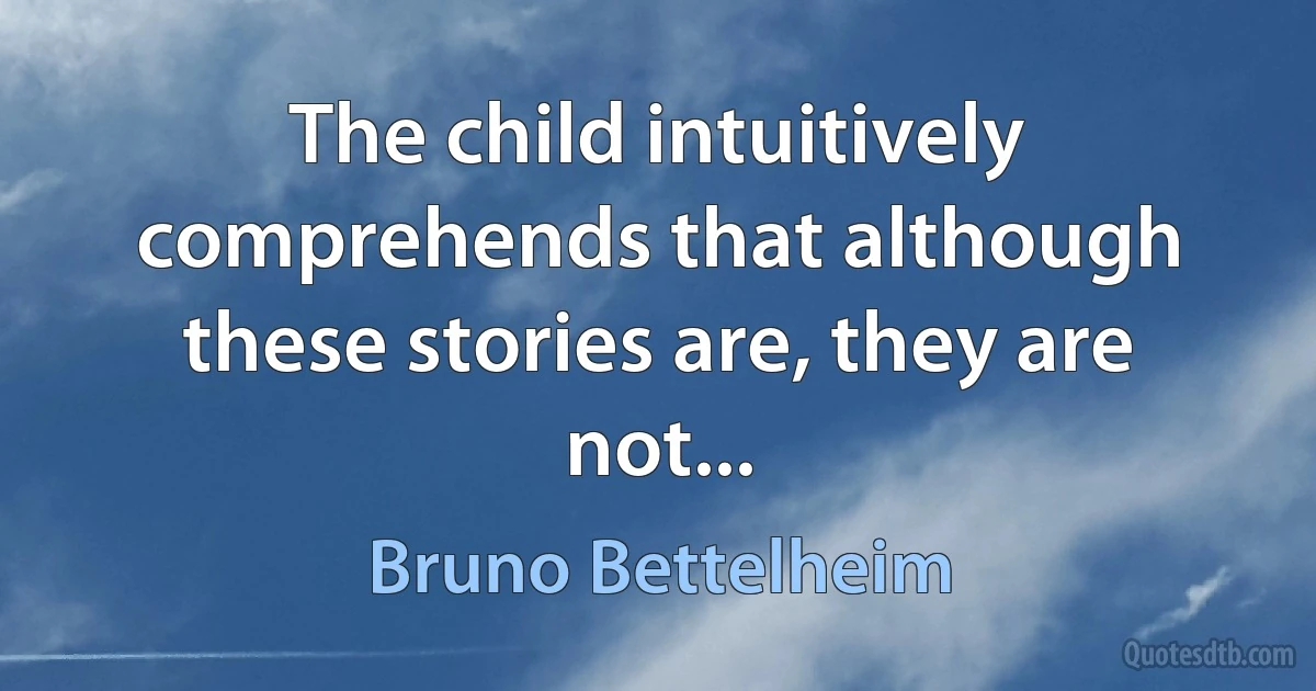 The child intuitively comprehends that although these stories are, they are not... (Bruno Bettelheim)