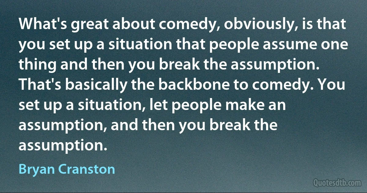 What's great about comedy, obviously, is that you set up a situation that people assume one thing and then you break the assumption. That's basically the backbone to comedy. You set up a situation, let people make an assumption, and then you break the assumption. (Bryan Cranston)