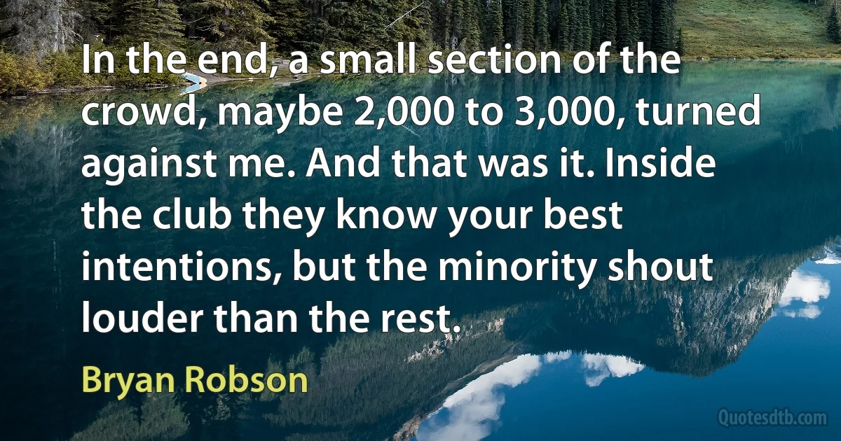 In the end, a small section of the crowd, maybe 2,000 to 3,000, turned against me. And that was it. Inside the club they know your best intentions, but the minority shout louder than the rest. (Bryan Robson)