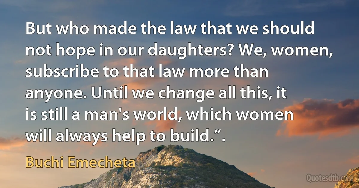 But who made the law that we should not hope in our daughters? We, women, subscribe to that law more than anyone. Until we change all this, it is still a man's world, which women will always help to build.”. (Buchi Emecheta)