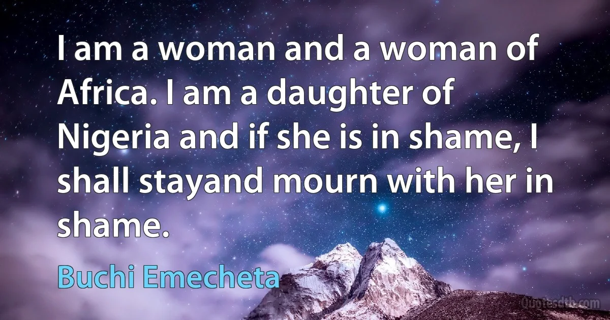 I am a woman and a woman of Africa. I am a daughter of Nigeria and if she is in shame, I shall stayand mourn with her in shame. (Buchi Emecheta)