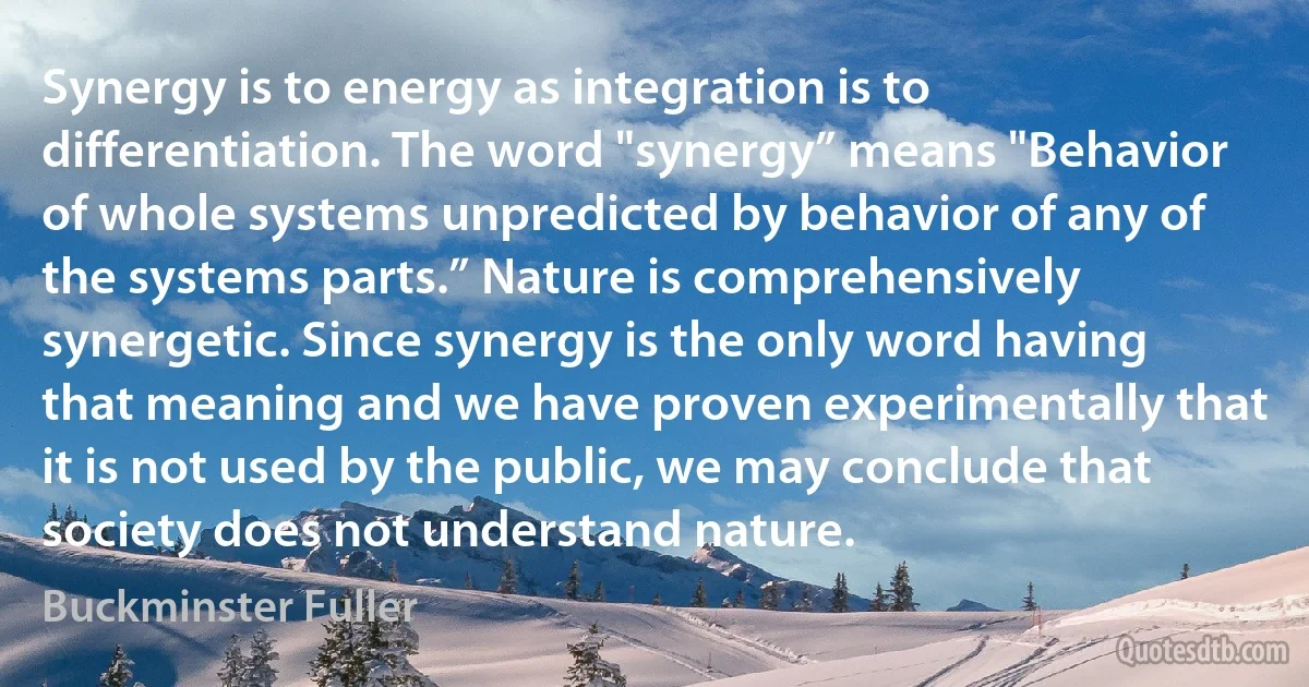 Synergy is to energy as integration is to differentiation. The word "synergy” means "Behavior of whole systems unpredicted by behavior of any of the systems parts.” Nature is comprehensively synergetic. Since synergy is the only word having that meaning and we have proven experimentally that it is not used by the public, we may conclude that society does not understand nature. (Buckminster Fuller)