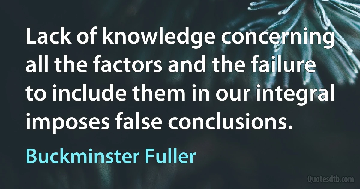 Lack of knowledge concerning all the factors and the failure to include them in our integral imposes false conclusions. (Buckminster Fuller)