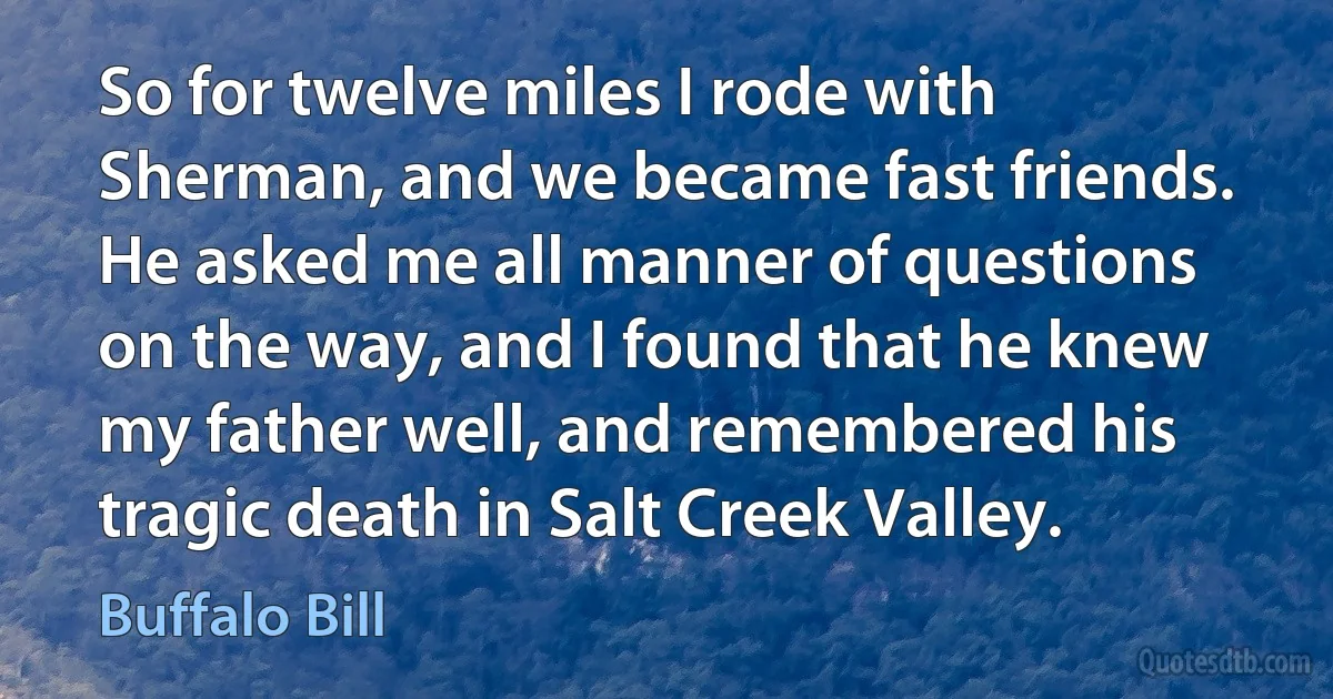 So for twelve miles I rode with Sherman, and we became fast friends. He asked me all manner of questions on the way, and I found that he knew my father well, and remembered his tragic death in Salt Creek Valley. (Buffalo Bill)