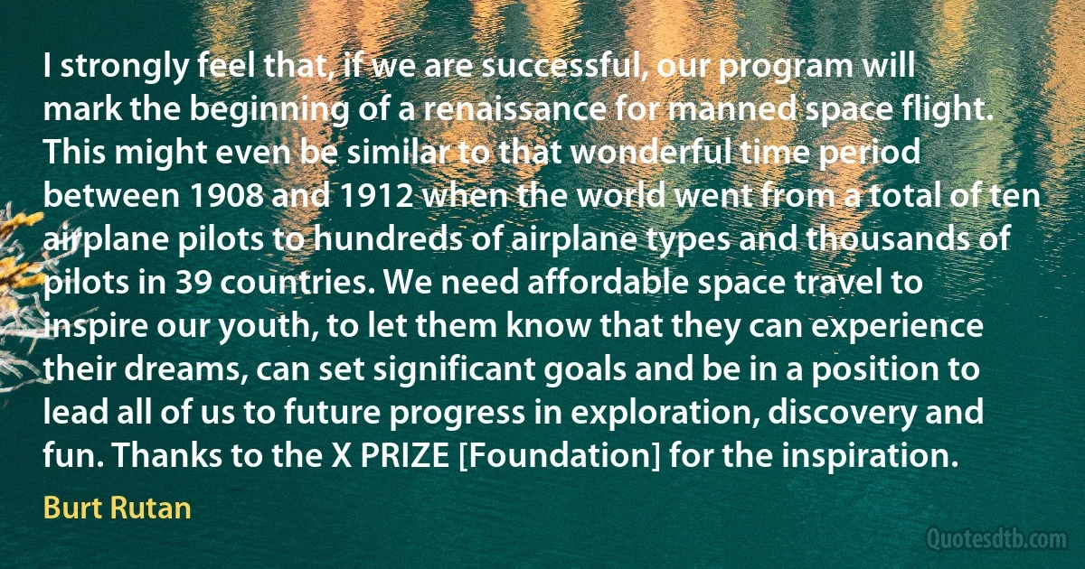 I strongly feel that, if we are successful, our program will mark the beginning of a renaissance for manned space flight. This might even be similar to that wonderful time period between 1908 and 1912 when the world went from a total of ten airplane pilots to hundreds of airplane types and thousands of pilots in 39 countries. We need affordable space travel to inspire our youth, to let them know that they can experience their dreams, can set significant goals and be in a position to lead all of us to future progress in exploration, discovery and fun. Thanks to the X PRIZE [Foundation] for the inspiration. (Burt Rutan)