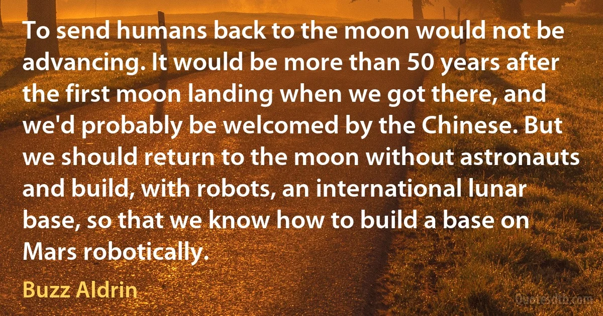 To send humans back to the moon would not be advancing. It would be more than 50 years after the first moon landing when we got there, and we'd probably be welcomed by the Chinese. But we should return to the moon without astronauts and build, with robots, an international lunar base, so that we know how to build a base on Mars robotically. (Buzz Aldrin)