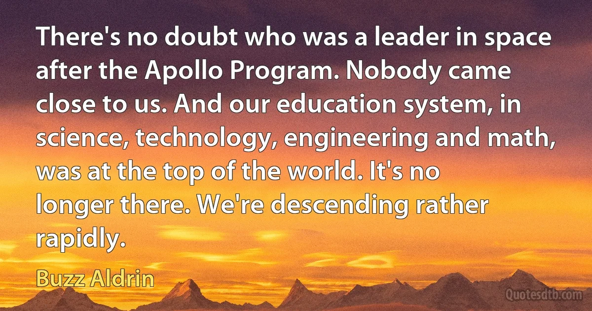 There's no doubt who was a leader in space after the Apollo Program. Nobody came close to us. And our education system, in science, technology, engineering and math, was at the top of the world. It's no longer there. We're descending rather rapidly. (Buzz Aldrin)