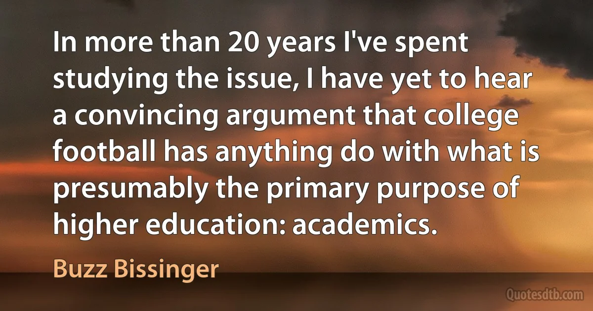 In more than 20 years I've spent studying the issue, I have yet to hear a convincing argument that college football has anything do with what is presumably the primary purpose of higher education: academics. (Buzz Bissinger)