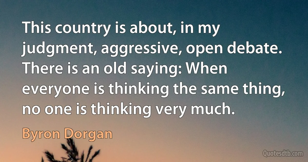 This country is about, in my judgment, aggressive, open debate. There is an old saying: When everyone is thinking the same thing, no one is thinking very much. (Byron Dorgan)