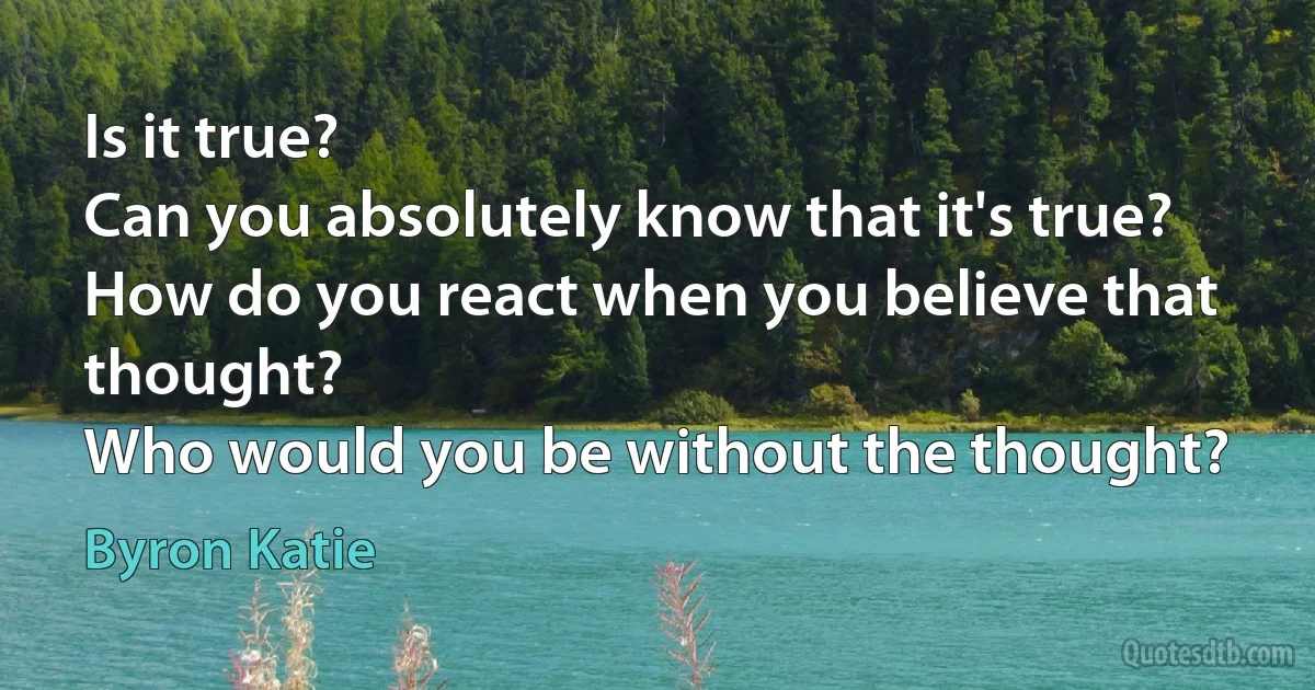 Is it true?
Can you absolutely know that it's true?
How do you react when you believe that thought?
Who would you be without the thought? (Byron Katie)