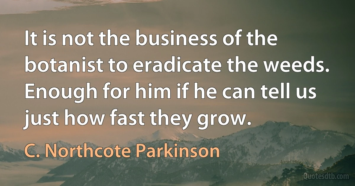 It is not the business of the botanist to eradicate the weeds. Enough for him if he can tell us just how fast they grow. (C. Northcote Parkinson)