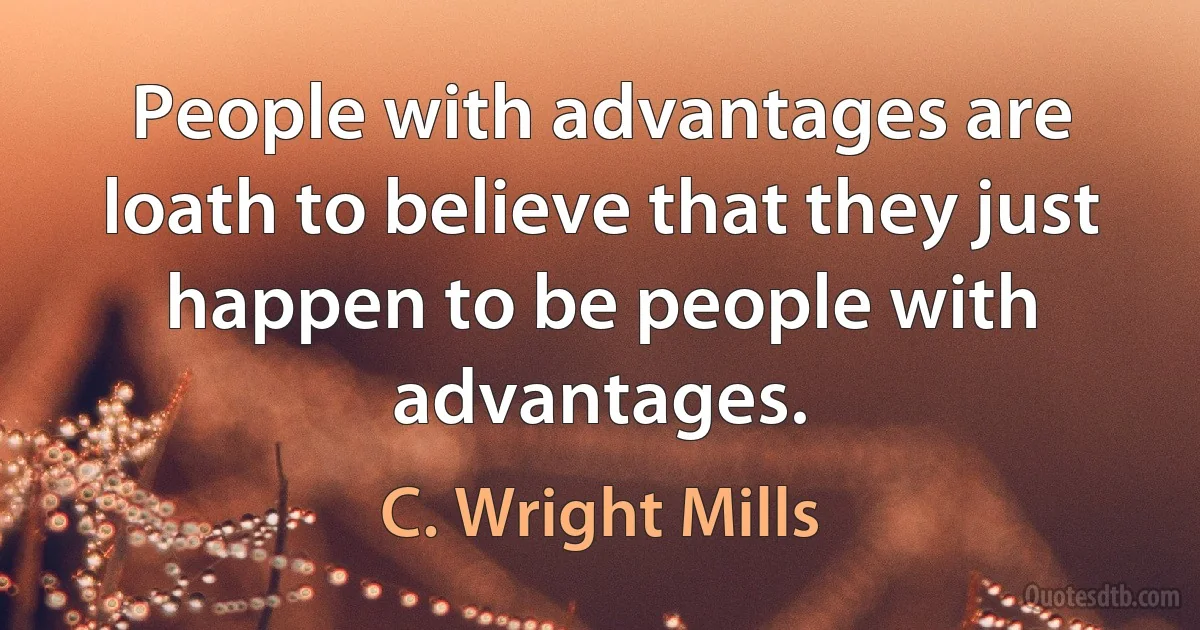 People with advantages are loath to believe that they just happen to be people with advantages. (C. Wright Mills)