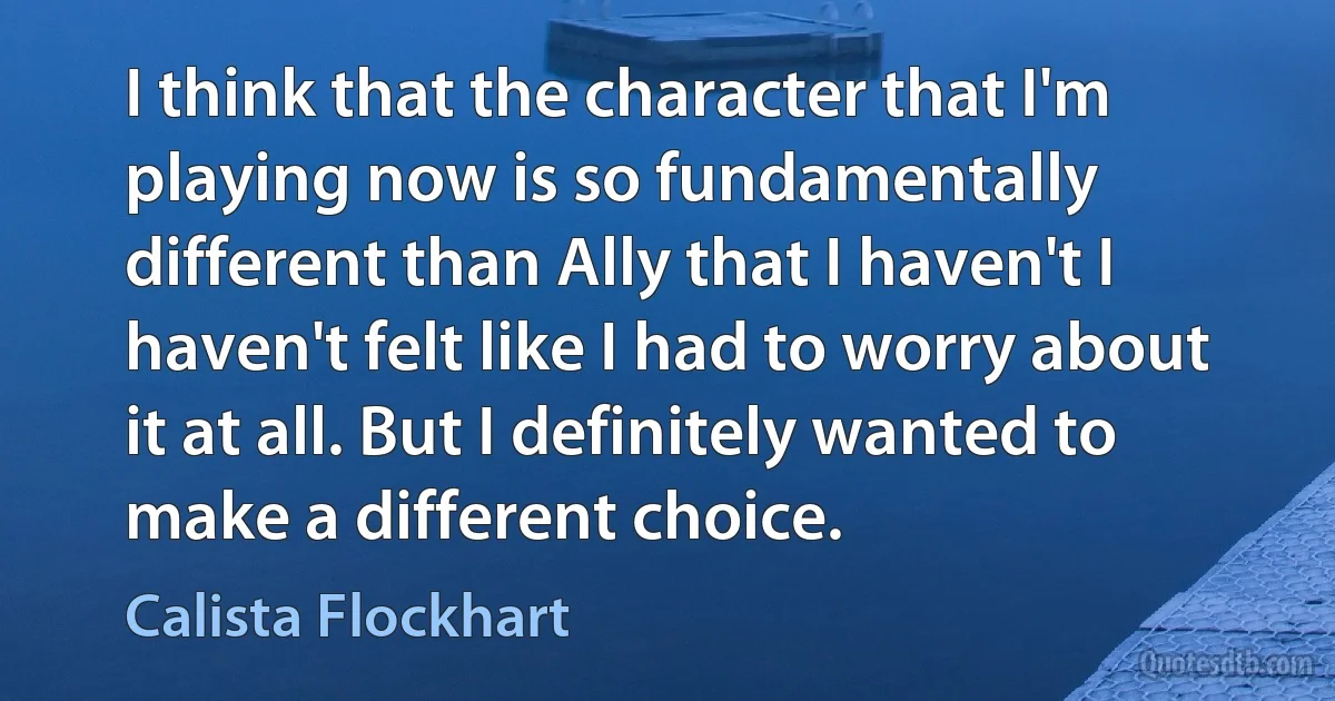 I think that the character that I'm playing now is so fundamentally different than Ally that I haven't I haven't felt like I had to worry about it at all. But I definitely wanted to make a different choice. (Calista Flockhart)