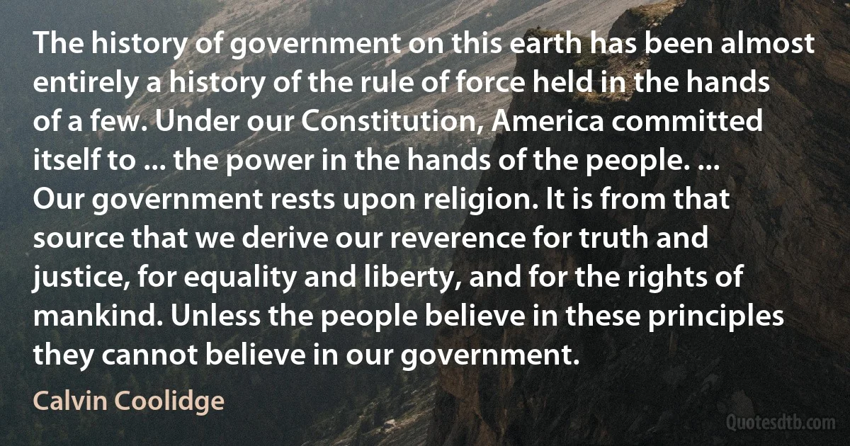 The history of government on this earth has been almost entirely a history of the rule of force held in the hands of a few. Under our Constitution, America committed itself to ... the power in the hands of the people. ... Our government rests upon religion. It is from that source that we derive our reverence for truth and justice, for equality and liberty, and for the rights of mankind. Unless the people believe in these principles they cannot believe in our government. (Calvin Coolidge)