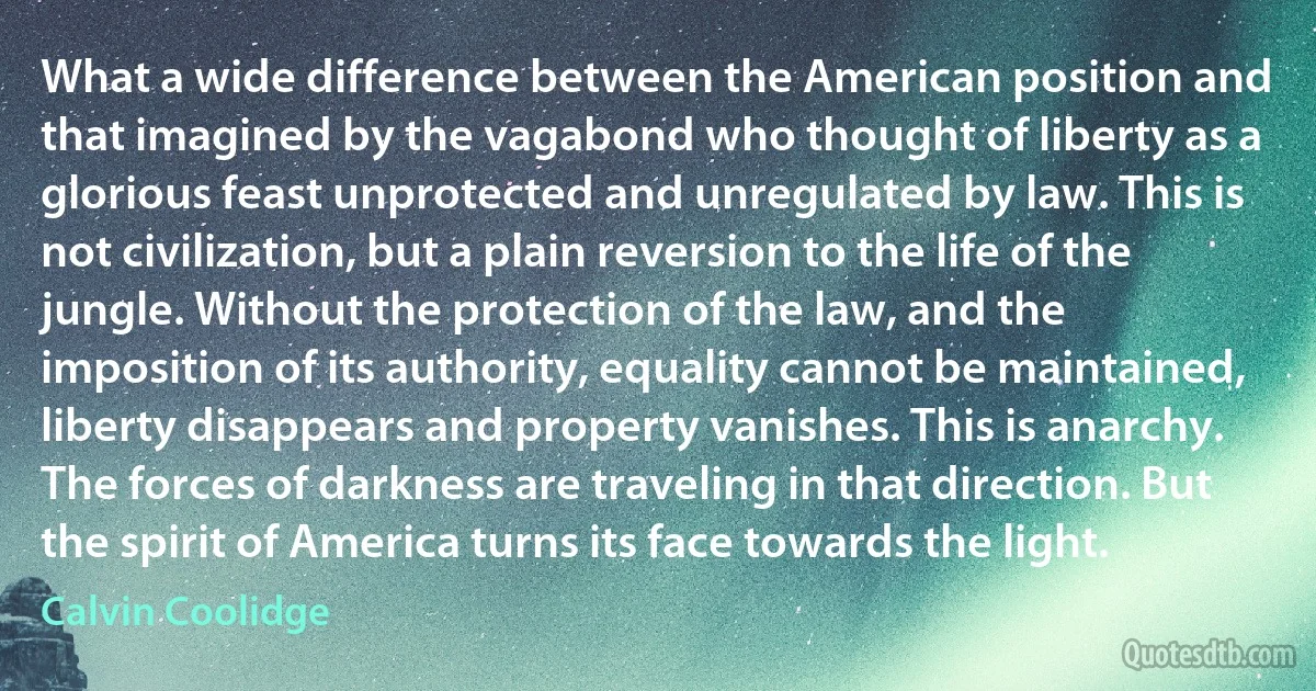 What a wide difference between the American position and that imagined by the vagabond who thought of liberty as a glorious feast unprotected and unregulated by law. This is not civilization, but a plain reversion to the life of the jungle. Without the protection of the law, and the imposition of its authority, equality cannot be maintained, liberty disappears and property vanishes. This is anarchy. The forces of darkness are traveling in that direction. But the spirit of America turns its face towards the light. (Calvin Coolidge)