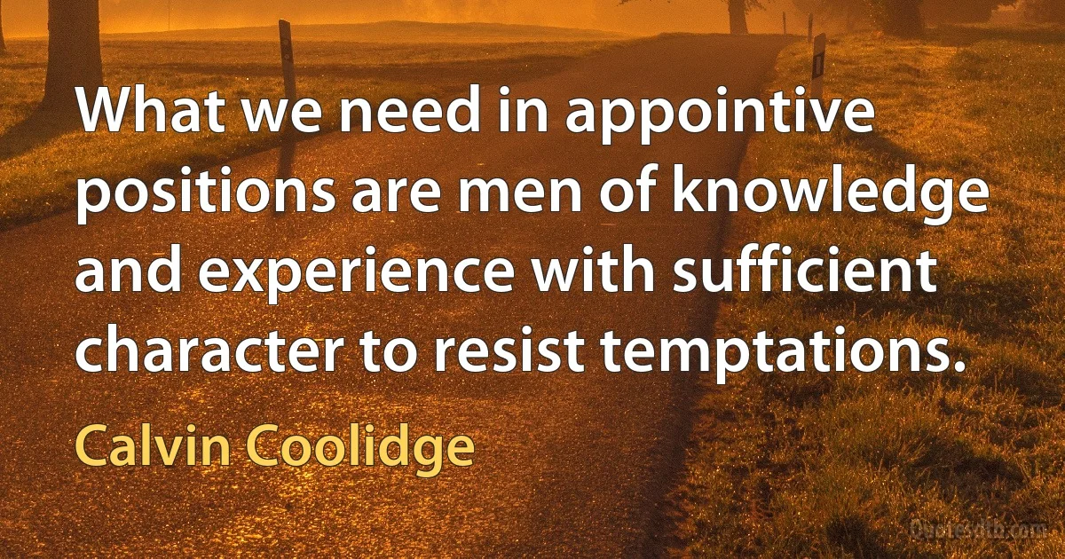 What we need in appointive positions are men of knowledge and experience with sufficient character to resist temptations. (Calvin Coolidge)