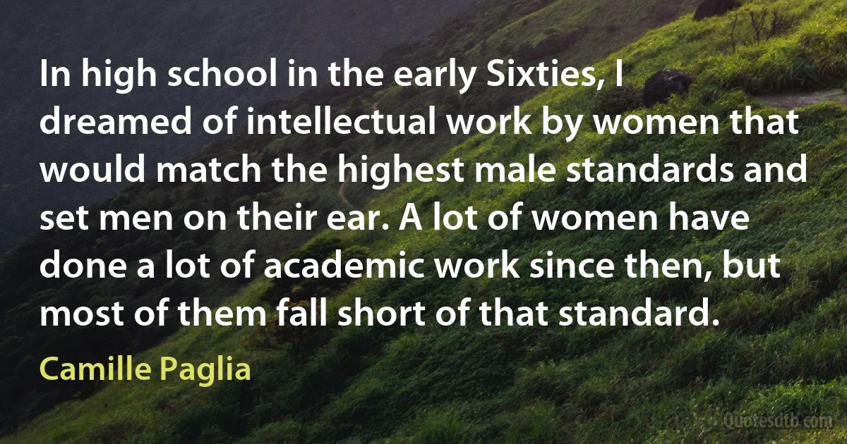 In high school in the early Sixties, I dreamed of intellectual work by women that would match the highest male standards and set men on their ear. A lot of women have done a lot of academic work since then, but most of them fall short of that standard. (Camille Paglia)