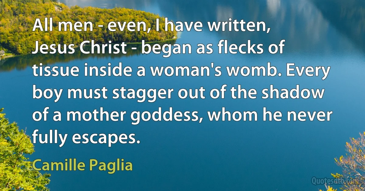 All men - even, I have written, Jesus Christ - began as flecks of tissue inside a woman's womb. Every boy must stagger out of the shadow of a mother goddess, whom he never fully escapes. (Camille Paglia)