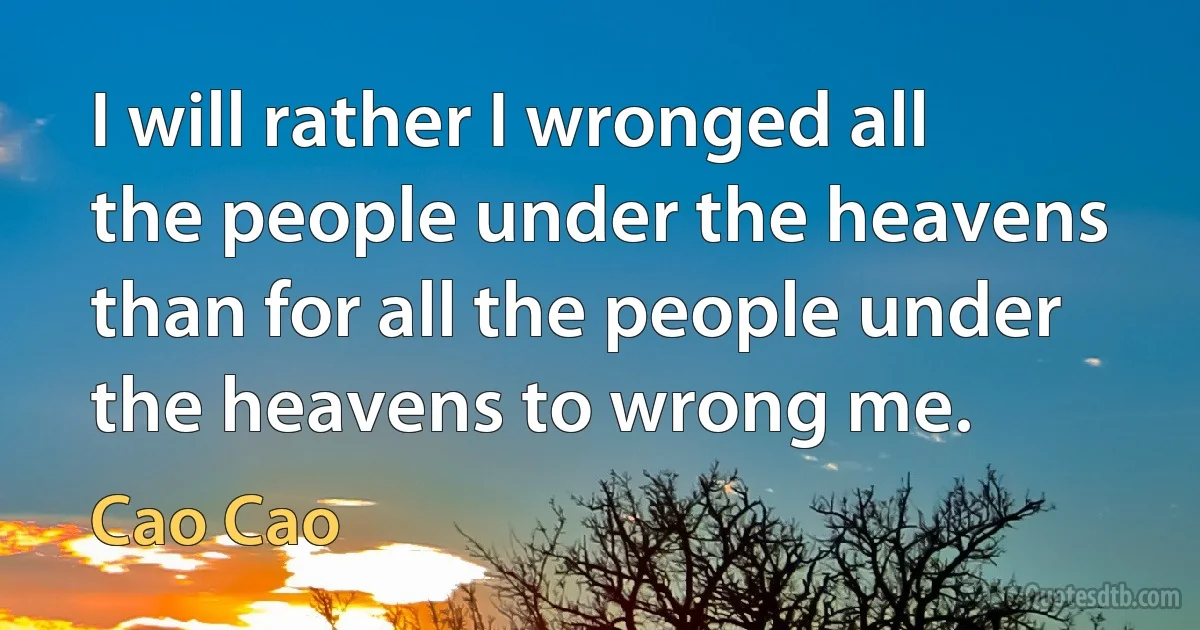 I will rather I wronged all the people under the heavens than for all the people under the heavens to wrong me. (Cao Cao)