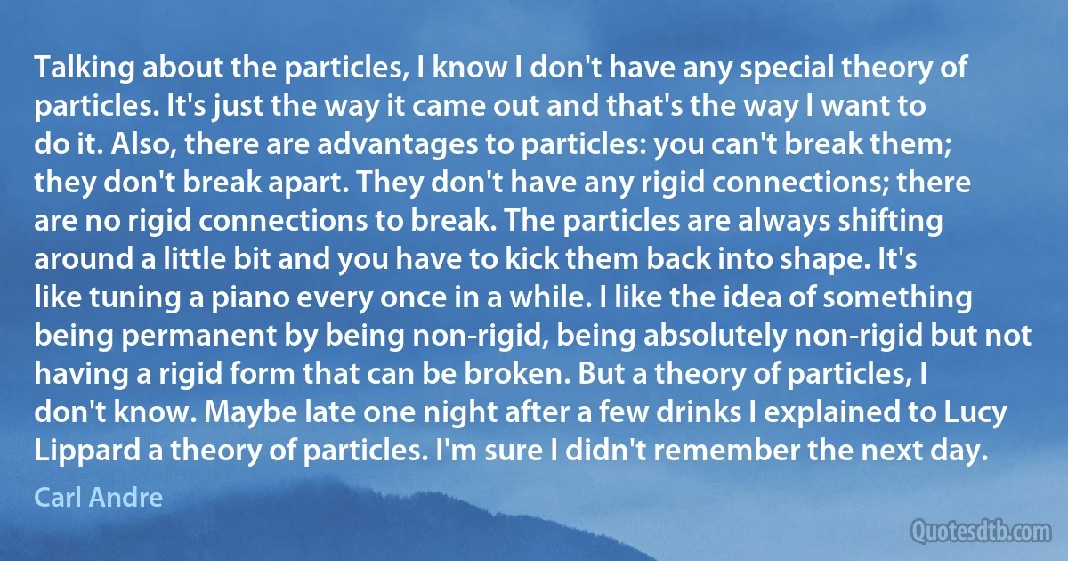 Talking about the particles, I know I don't have any special theory of particles. It's just the way it came out and that's the way I want to do it. Also, there are advantages to particles: you can't break them; they don't break apart. They don't have any rigid connections; there are no rigid connections to break. The particles are always shifting around a little bit and you have to kick them back into shape. It's like tuning a piano every once in a while. I like the idea of something being permanent by being non-rigid, being absolutely non-rigid but not having a rigid form that can be broken. But a theory of particles, I don't know. Maybe late one night after a few drinks I explained to Lucy Lippard a theory of particles. I'm sure I didn't remember the next day. (Carl Andre)