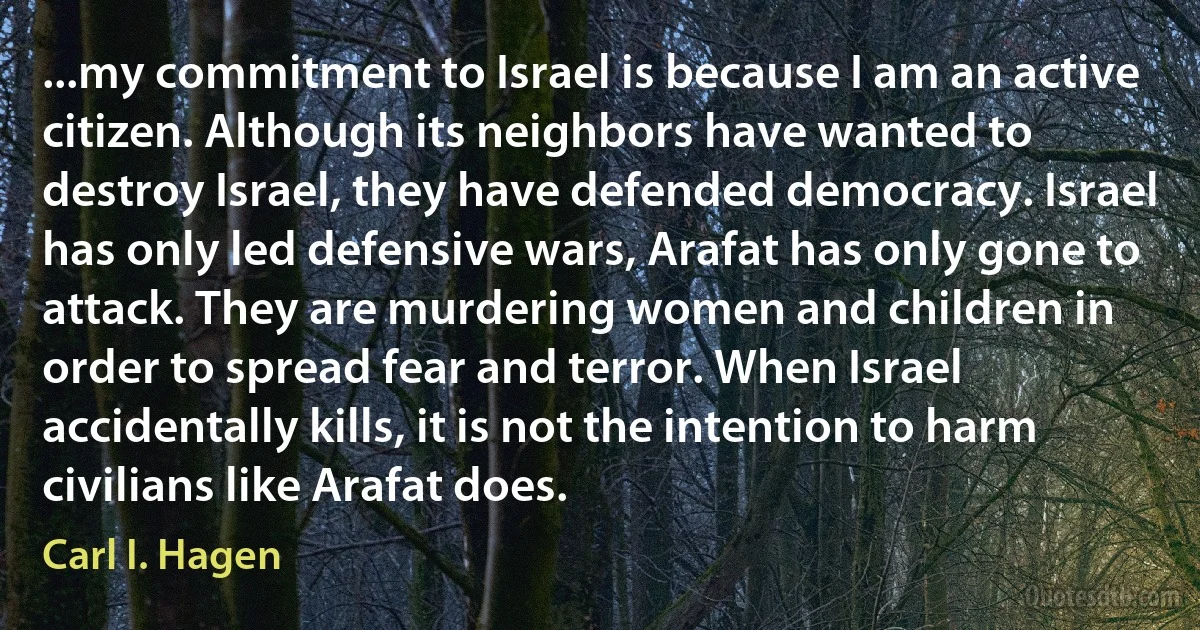 ...my commitment to Israel is because I am an active citizen. Although its neighbors have wanted to destroy Israel, they have defended democracy. Israel has only led defensive wars, Arafat has only gone to attack. They are murdering women and children in order to spread fear and terror. When Israel accidentally kills, it is not the intention to harm civilians like Arafat does. (Carl I. Hagen)