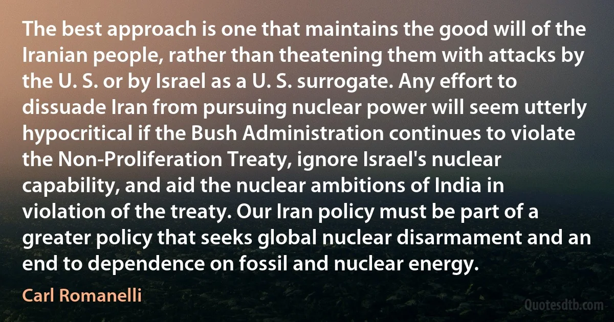 The best approach is one that maintains the good will of the Iranian people, rather than theatening them with attacks by the U. S. or by Israel as a U. S. surrogate. Any effort to dissuade Iran from pursuing nuclear power will seem utterly hypocritical if the Bush Administration continues to violate the Non-Proliferation Treaty, ignore Israel's nuclear capability, and aid the nuclear ambitions of India in violation of the treaty. Our Iran policy must be part of a greater policy that seeks global nuclear disarmament and an end to dependence on fossil and nuclear energy. (Carl Romanelli)