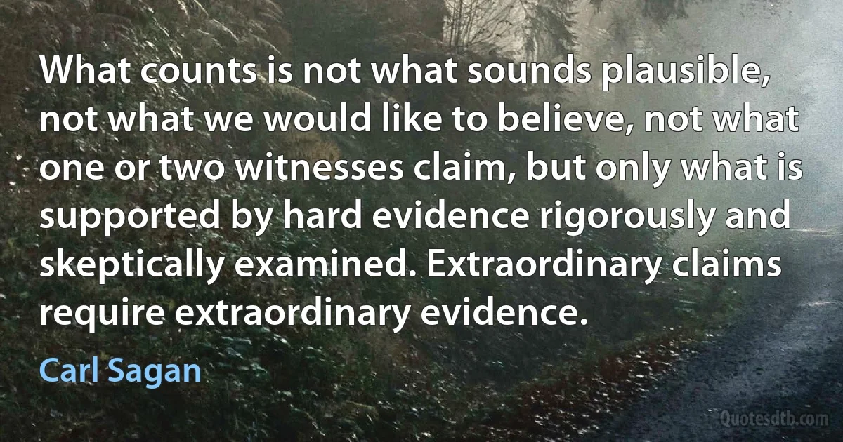 What counts is not what sounds plausible, not what we would like to believe, not what one or two witnesses claim, but only what is supported by hard evidence rigorously and skeptically examined. Extraordinary claims require extraordinary evidence. (Carl Sagan)