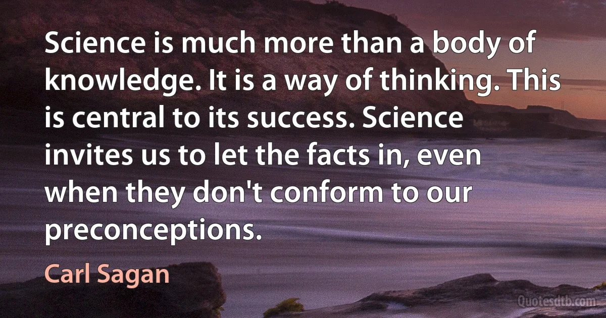 Science is much more than a body of knowledge. It is a way of thinking. This is central to its success. Science invites us to let the facts in, even when they don't conform to our preconceptions. (Carl Sagan)