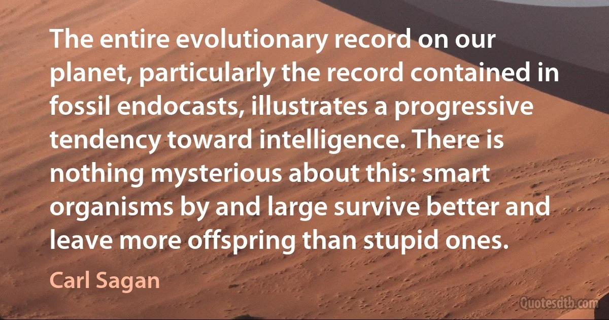 The entire evolutionary record on our planet, particularly the record contained in fossil endocasts, illustrates a progressive tendency toward intelligence. There is nothing mysterious about this: smart organisms by and large survive better and leave more offspring than stupid ones. (Carl Sagan)