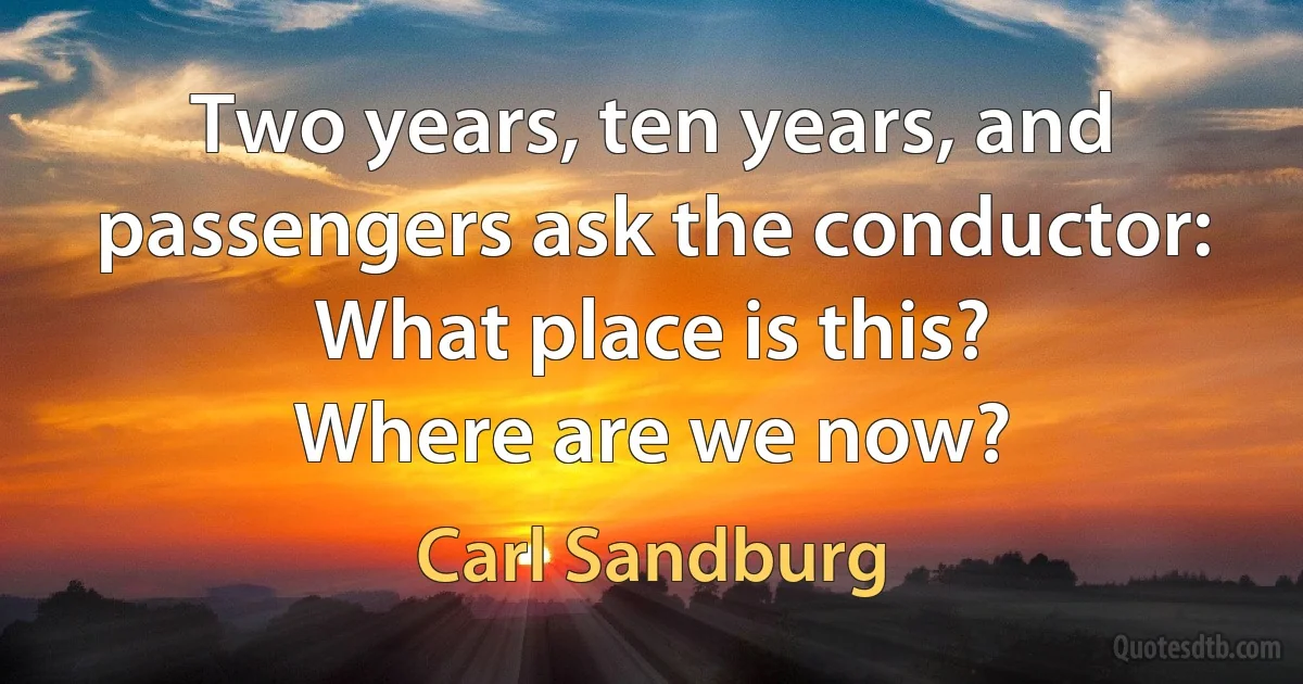 Two years, ten years, and passengers ask the conductor:
What place is this?
Where are we now? (Carl Sandburg)