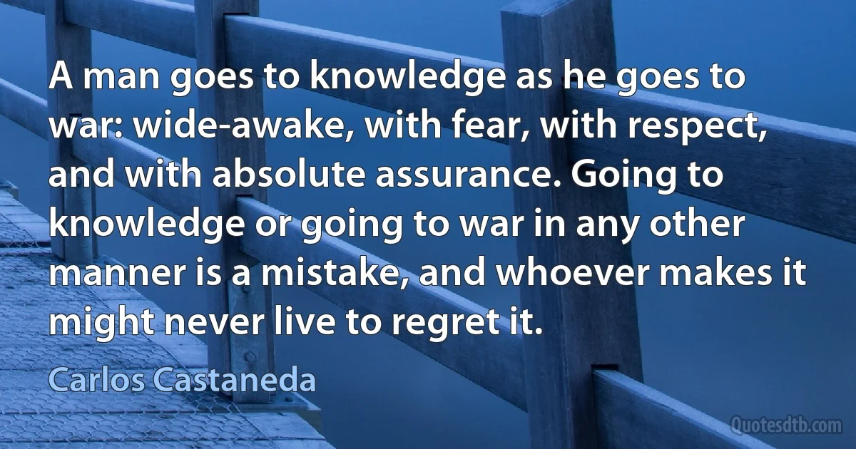 A man goes to knowledge as he goes to war: wide-awake, with fear, with respect, and with absolute assurance. Going to knowledge or going to war in any other manner is a mistake, and whoever makes it might never live to regret it. (Carlos Castaneda)