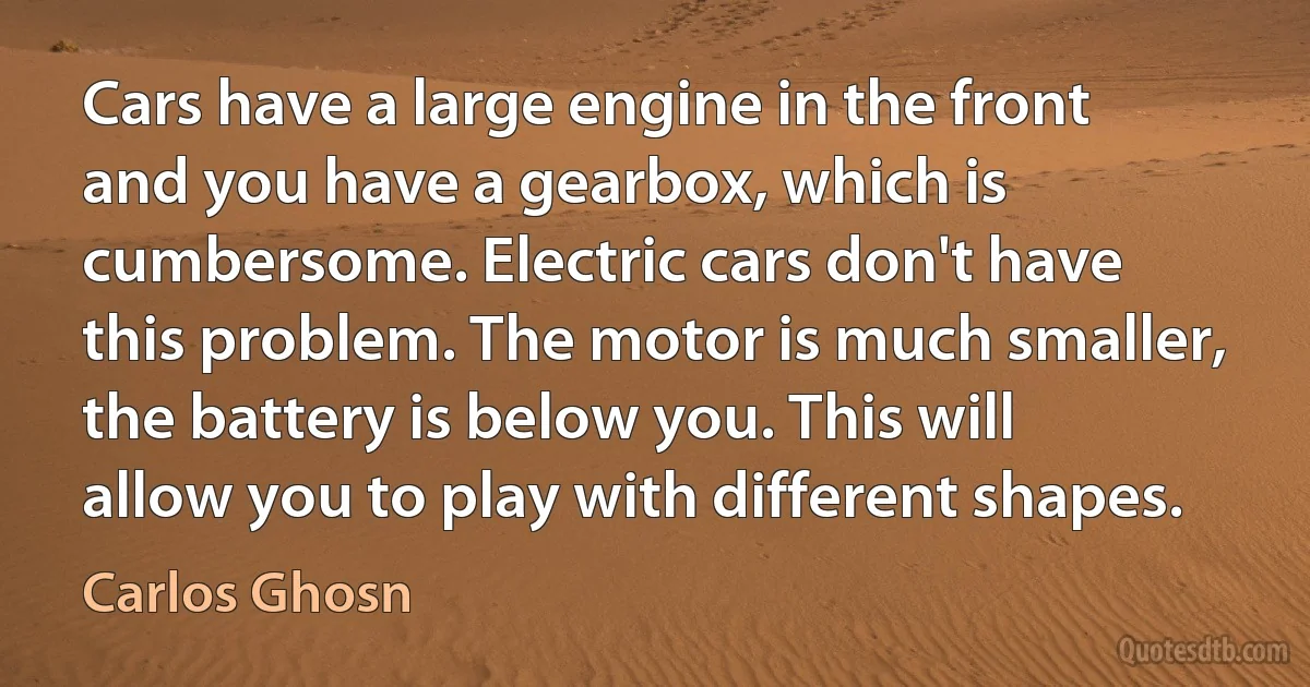 Cars have a large engine in the front and you have a gearbox, which is cumbersome. Electric cars don't have this problem. The motor is much smaller, the battery is below you. This will allow you to play with different shapes. (Carlos Ghosn)