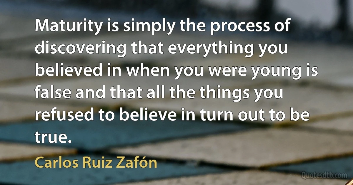 Maturity is simply the process of discovering that everything you believed in when you were young is false and that all the things you refused to believe in turn out to be true. (Carlos Ruiz Zafón)