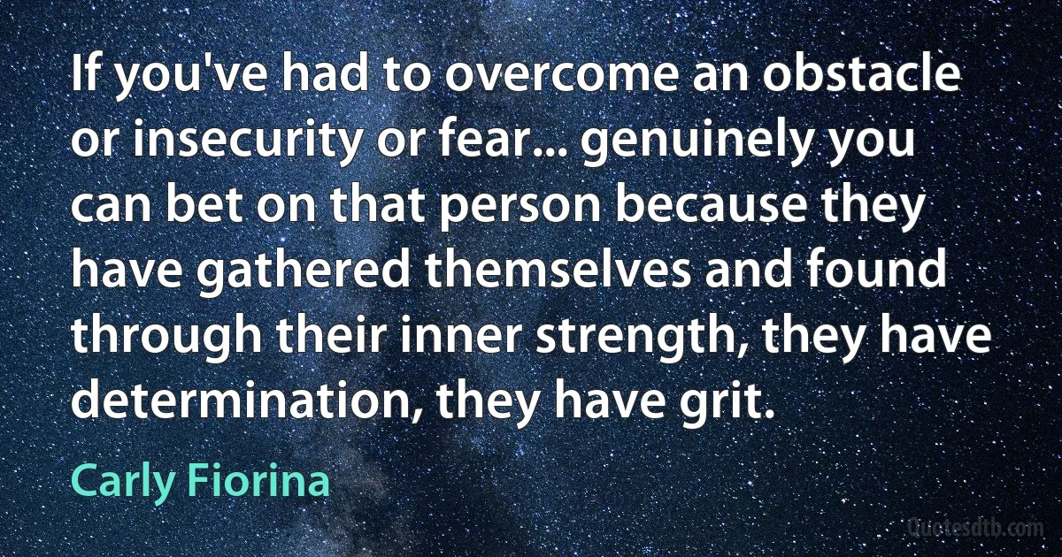 If you've had to overcome an obstacle or insecurity or fear... genuinely you can bet on that person because they have gathered themselves and found through their inner strength, they have determination, they have grit. (Carly Fiorina)