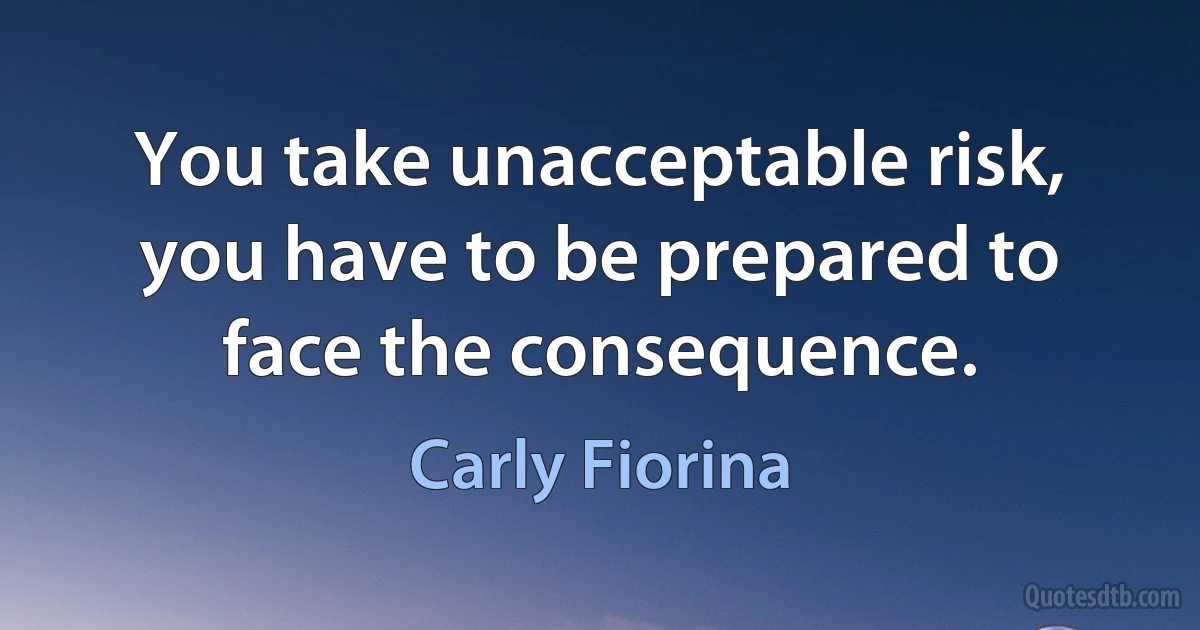 You take unacceptable risk, you have to be prepared to face the consequence. (Carly Fiorina)