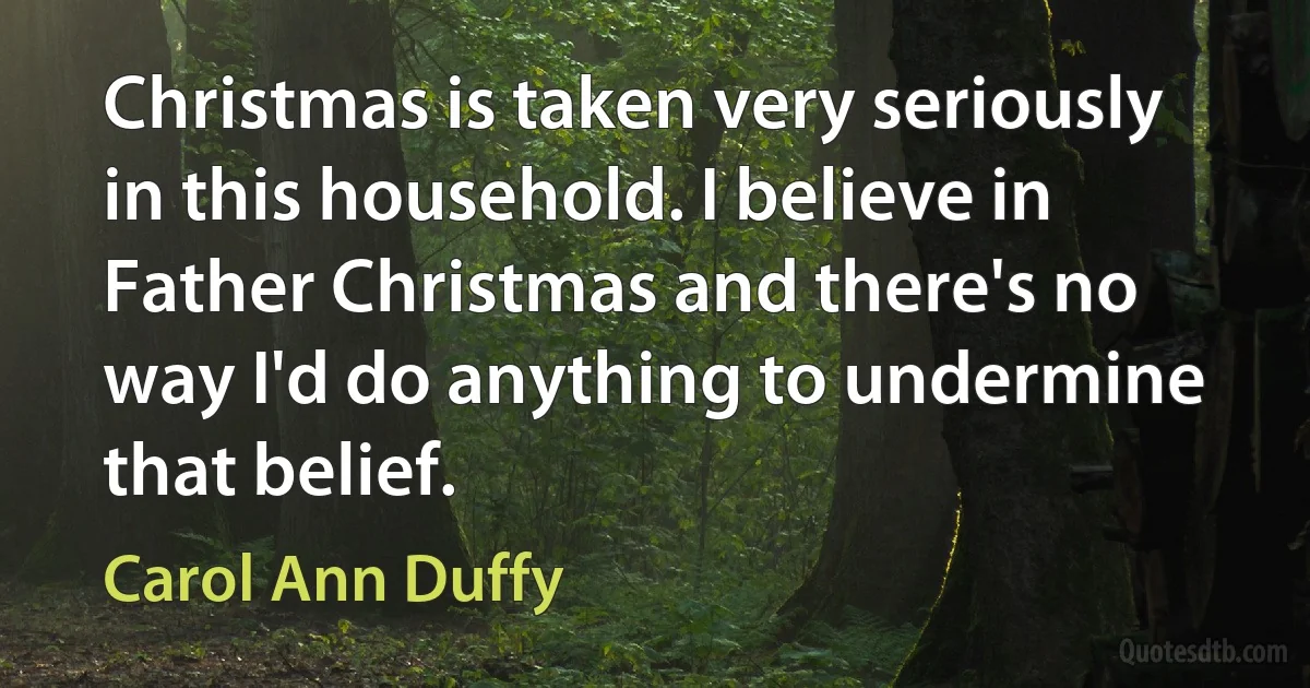 Christmas is taken very seriously in this household. I believe in Father Christmas and there's no way I'd do anything to undermine that belief. (Carol Ann Duffy)