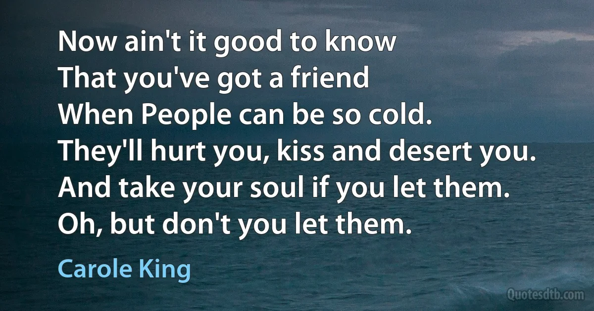 Now ain't it good to know
That you've got a friend
When People can be so cold.
They'll hurt you, kiss and desert you.
And take your soul if you let them.
Oh, but don't you let them. (Carole King)