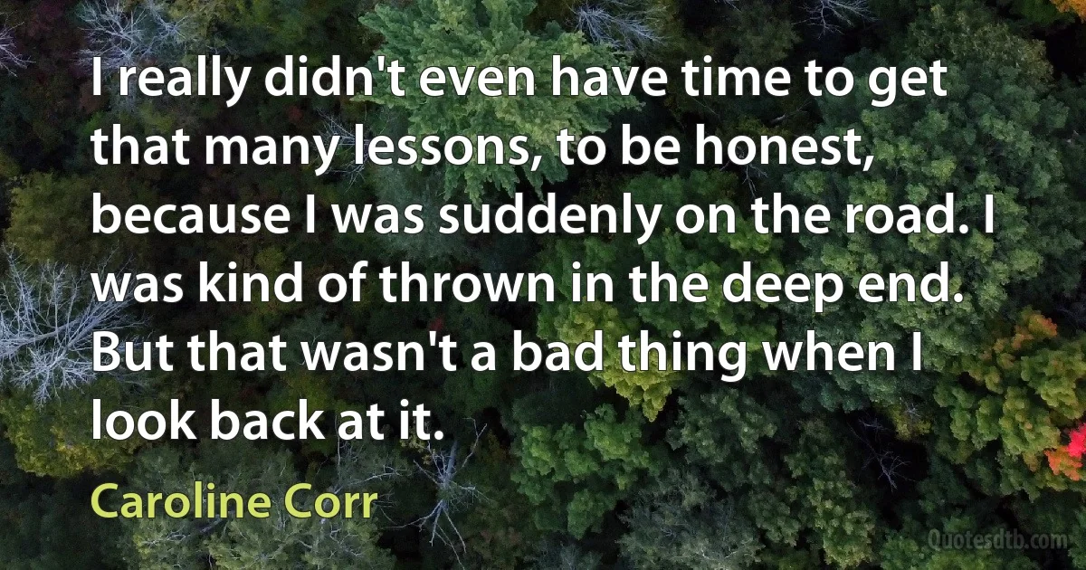 I really didn't even have time to get that many lessons, to be honest, because I was suddenly on the road. I was kind of thrown in the deep end. But that wasn't a bad thing when I look back at it. (Caroline Corr)