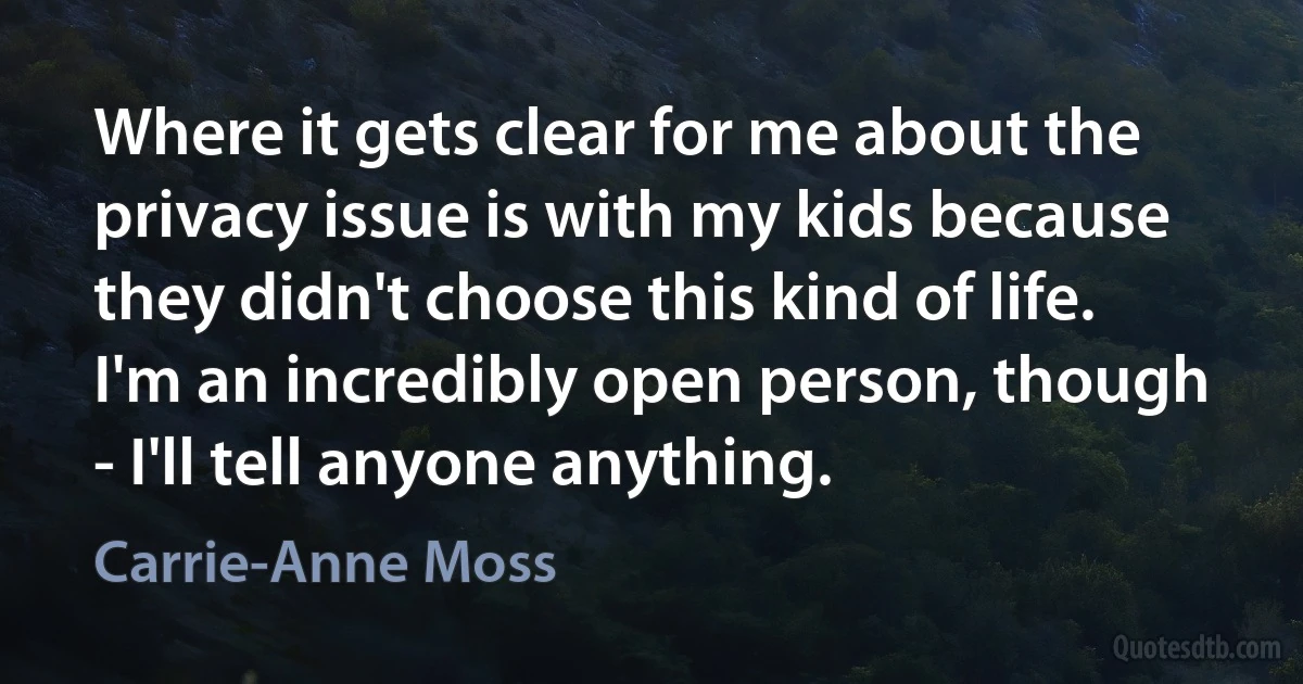 Where it gets clear for me about the privacy issue is with my kids because they didn't choose this kind of life. I'm an incredibly open person, though - I'll tell anyone anything. (Carrie-Anne Moss)