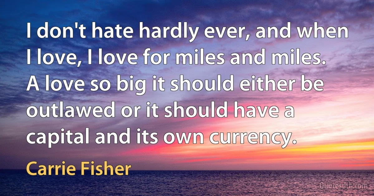 I don't hate hardly ever, and when I love, I love for miles and miles. A love so big it should either be outlawed or it should have a capital and its own currency. (Carrie Fisher)