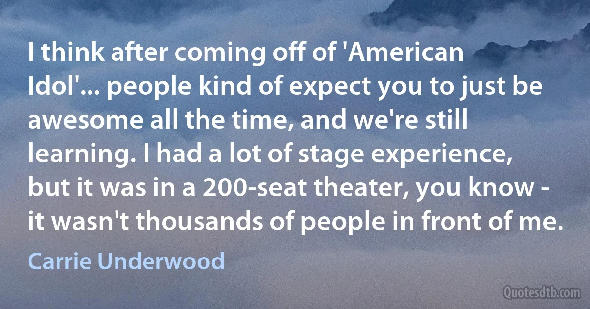 I think after coming off of 'American Idol'... people kind of expect you to just be awesome all the time, and we're still learning. I had a lot of stage experience, but it was in a 200-seat theater, you know - it wasn't thousands of people in front of me. (Carrie Underwood)