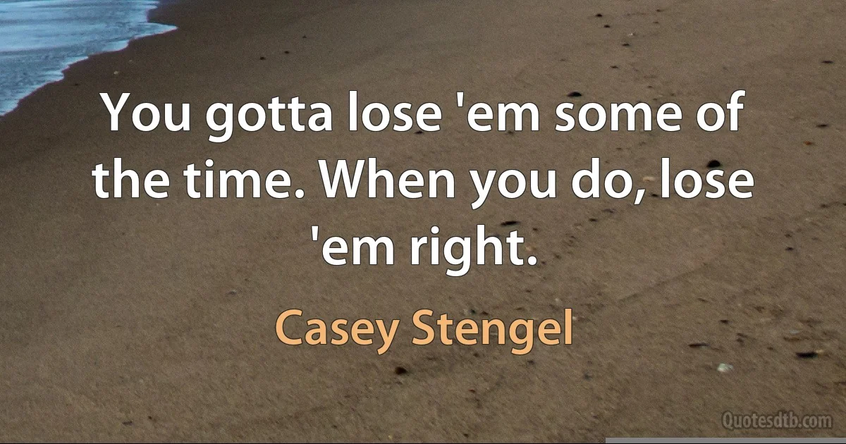 You gotta lose 'em some of the time. When you do, lose 'em right. (Casey Stengel)